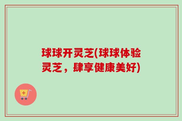球球开灵芝(球球体验灵芝,肆享健康美好)-第1张图片-卓越灵芝孢子粉 球球开灵芝(球球体验灵芝,肆享健康美好)-第1张图片-卓越灵芝孢子粉
