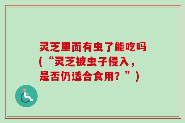灵芝里面有虫了能吃吗(“灵芝被虫子侵入，是否仍适合食用？”)-第1张图片-卓越灵芝孢子粉
