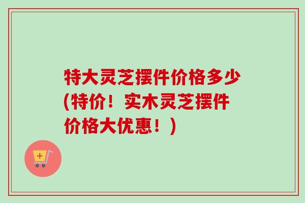 特大灵芝摆件价格多少(特价！实木灵芝摆件价格大优惠！)-第1张图片-卓越灵芝孢子粉