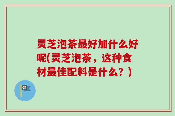 灵芝泡茶最好加什么好呢(灵芝泡茶,这种食材最佳配料是什么?)-第1张图片-卓越灵芝孢子粉 灵芝泡茶最好加什么好呢(灵芝泡茶,这种食材最佳配料是什么?)-第1张图片-卓越灵芝孢子粉