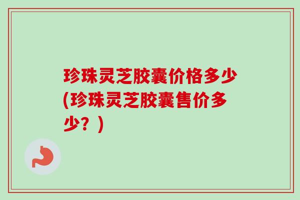 珍珠灵芝胶囊价格多少(珍珠灵芝胶囊售价多少?)-第1张图片-卓越灵芝孢子粉 珍珠灵芝胶囊价格多少(珍珠灵芝胶囊售价多少?)-第1张图片-卓越灵芝孢子粉