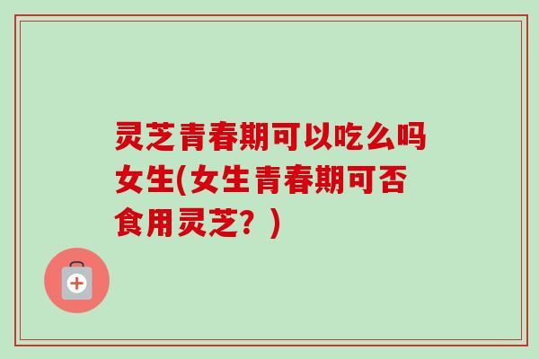 灵芝青春期可以吃么吗女生(女生青春期可否食用灵芝？)-第1张图片-卓越灵芝孢子粉