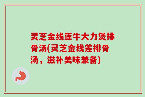 灵芝金线莲牛大力煲排骨汤(灵芝金线莲排骨汤,滋补美味兼备)-第1张图片-卓越灵芝孢子粉 灵芝金线莲牛大力煲排骨汤(灵芝金线莲排骨汤,滋补美味兼备)-第1张图片-卓越灵芝孢子粉