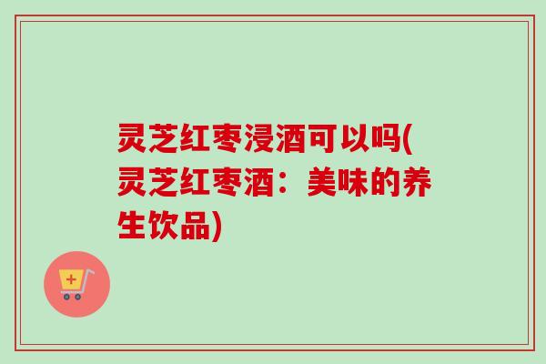 灵芝红枣浸酒可以吗(灵芝红枣酒:美味的养生饮品)-第1张图片-卓越灵芝孢子粉 灵芝红枣浸酒可以吗(灵芝红枣酒:美味的养生饮品)-第1张图片-卓越灵芝孢子粉
