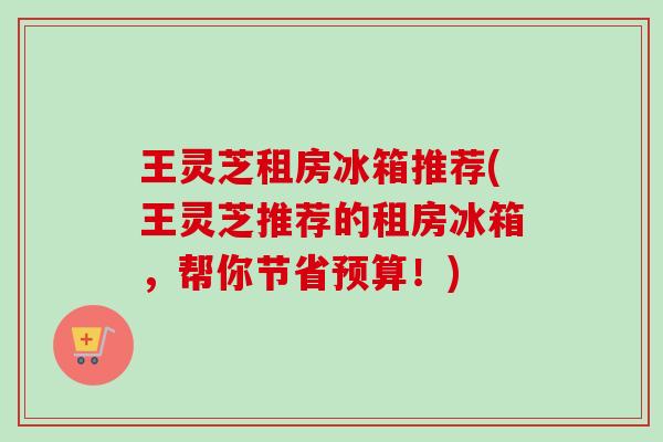 王灵芝租房冰箱推荐(王灵芝推荐的租房冰箱,帮你节省预算!)-第1张图片-卓越灵芝孢子粉 王灵芝租房冰箱推荐(王灵芝推荐的租房冰箱,帮你节省预算!)-第1张图片-卓越灵芝孢子粉