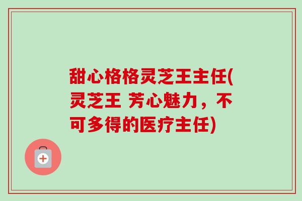 甜心格格灵芝王主任(灵芝王 芳心魅力,不可多得的医疗主任)-第1张图片-卓越灵芝孢子粉 甜心格格灵芝王主任(灵芝王 芳心魅力,不可多得的医疗主任)-第1张图片-卓越灵芝孢子粉