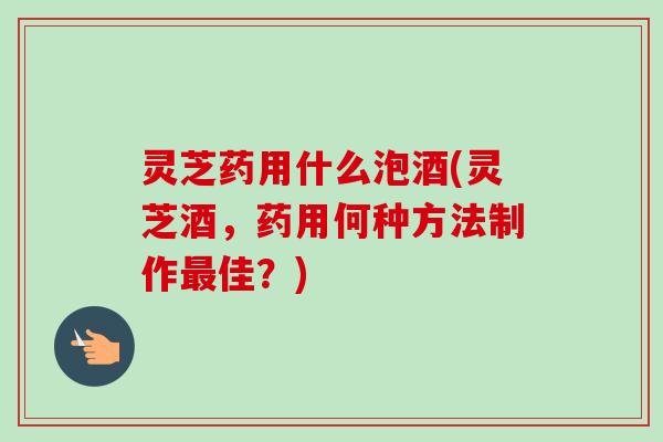 灵芝药用什么泡酒(灵芝酒,药用何种方法制作最佳?)-第1张图片-卓越灵芝孢子粉 灵芝药用什么泡酒(灵芝酒,药用何种方法制作最佳?)-第1张图片-卓越灵芝孢子粉