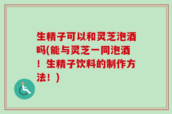 生精子可以和灵芝泡酒吗(能与灵芝一同泡酒!生精子饮料的制作方法!)-第1张图片-卓越灵芝孢子粉 生精子可以和灵芝泡酒吗(能与灵芝一同泡酒!生精子饮料的制作方法!)-第1张图片-卓越灵芝孢子粉