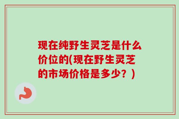 现在纯野生灵芝是什么价位的(现在野生灵芝的市场价格是多少?)-第1张图片-卓越灵芝孢子粉 现在纯野生灵芝是什么价位的(现在野生灵芝的市场价格是多少?)-第1张图片-卓越灵芝孢子粉