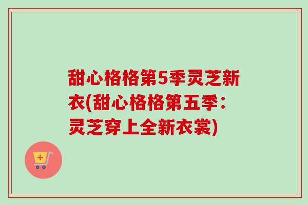 甜心格格第5季灵芝新衣(甜心格格第五季:灵芝穿上全新衣裳)-第1张图片-卓越灵芝孢子粉 甜心格格第5季灵芝新衣(甜心格格第五季:灵芝穿上全新衣裳)-第1张图片-卓越灵芝孢子粉