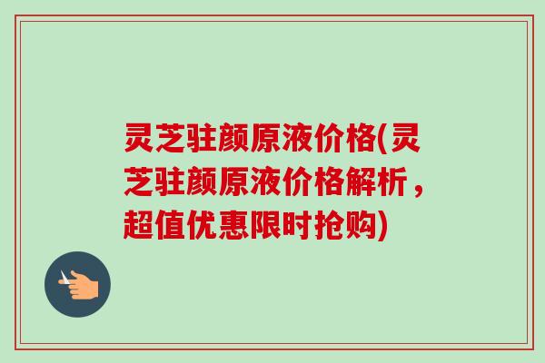 灵芝驻颜原液价格(灵芝驻颜原液价格解析,超值优惠限时抢购)-第1张图片-卓越灵芝孢子粉 灵芝驻颜原液价格(灵芝驻颜原液价格解析,超值优惠限时抢购)-第1张图片-卓越灵芝孢子粉