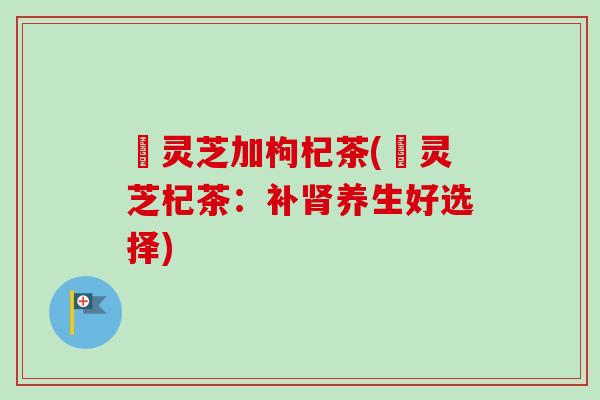 焄灵芝加枸杞茶(焄灵芝杞茶：补肾养生好选择)-第1张图片-卓越灵芝孢子粉