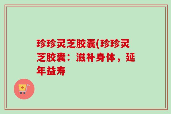 珍珍灵芝胶囊(珍珍灵芝胶囊：滋补身体，延年益寿-第1张图片-卓越灵芝孢子粉