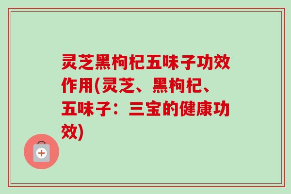 灵芝黑枸杞五味子功效作用(灵芝、黑枸杞、五味子:三宝的健康功效)-第1张图片-卓越灵芝孢子粉 灵芝黑枸杞五味子功效作用(灵芝、黑枸杞、五味子:三宝的健康功效)-第1张图片-卓越灵芝孢子粉