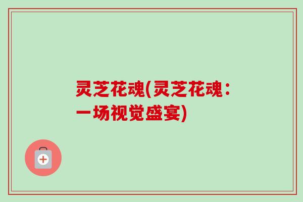 灵芝花魂(灵芝花魂:一场视觉盛宴)-第1张图片-卓越灵芝孢子粉 灵芝花魂(灵芝花魂:一场视觉盛宴)-第1张图片-卓越灵芝孢子粉