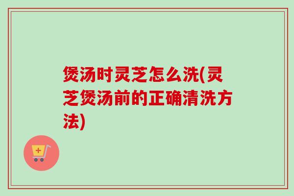 煲汤时灵芝怎么洗(灵芝煲汤前的正确清洗方法)-第1张图片-卓越灵芝孢子粉 煲汤时灵芝怎么洗(灵芝煲汤前的正确清洗方法)-第1张图片-卓越灵芝孢子粉