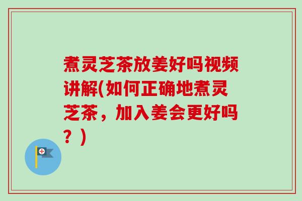 煮灵芝茶放姜好吗视频讲解(如何正确地煮灵芝茶，加入姜会更好吗？)-第1张图片-卓越灵芝孢子粉