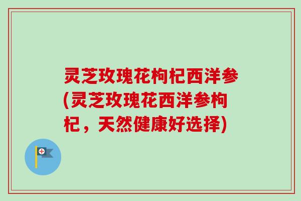 灵芝玫瑰花枸杞西洋参(灵芝玫瑰花西洋参枸杞,天然健康好选择)-第1张图片-卓越灵芝孢子粉 灵芝玫瑰花枸杞西洋参(灵芝玫瑰花西洋参枸杞,天然健康好选择)-第1张图片-卓越灵芝孢子粉