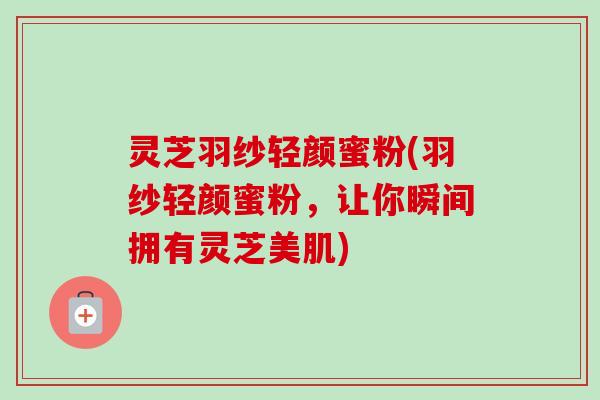 灵芝羽纱轻颜蜜粉(羽纱轻颜蜜粉,让你瞬间拥有灵芝美肌)-第1张图片-卓越灵芝孢子粉 灵芝羽纱轻颜蜜粉(羽纱轻颜蜜粉,让你瞬间拥有灵芝美肌)-第1张图片-卓越灵芝孢子粉