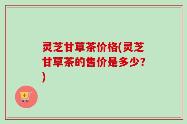 灵芝甘草茶价格(灵芝甘草茶的售价是多少？)-第1张图片-卓越灵芝孢子粉