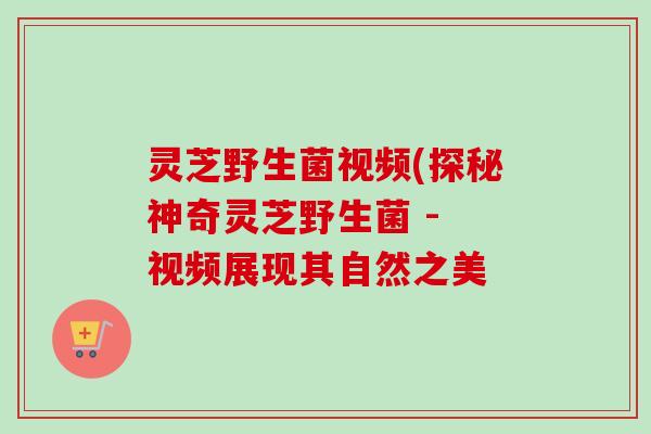 灵芝野生菌视频(探秘神奇灵芝野生菌 - 视频展现其自然之美-第1张图片-卓越灵芝孢子粉