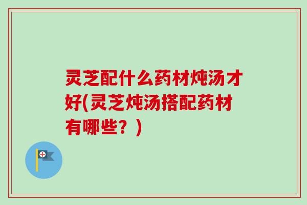 灵芝配什么药材炖汤才好(灵芝炖汤搭配药材有哪些？)-第1张图片-卓越灵芝孢子粉