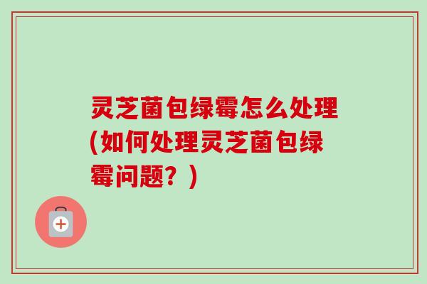 灵芝菌包绿霉怎么处理(如何处理灵芝菌包绿霉问题？)-第1张图片-卓越灵芝孢子粉