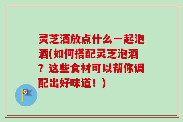 灵芝酒放点什么一起泡酒(如何搭配灵芝泡酒？这些食材可以帮你调配出好味道！)-第1张图片-卓越灵芝孢子粉