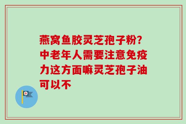 燕窝鱼胶灵芝孢子粉?中老年人需要注意免疫力这方面嘛灵芝孢子油可以不-第1张图片-卓越灵芝孢子粉 燕窝鱼胶灵芝孢子粉?中老年人需要注意免疫力这方面嘛灵芝孢子油可以不-第1张图片-卓越灵芝孢子粉
