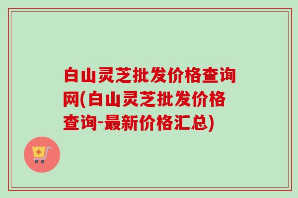 白山灵芝批发价格查询网(白山灵芝批发价格查询-最新价格汇总)-第1张图片-卓越灵芝孢子粉 白山灵芝批发价格查询网(白山灵芝批发价格查询-最新价格汇总)-第1张图片-卓越灵芝孢子粉