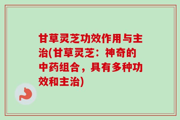 甘草灵芝功效作用与主治(甘草灵芝：神奇的中药组合，具有多种功效和主治)-第1张图片-卓越灵芝孢子粉
