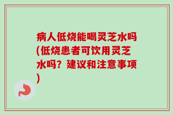 病人低烧能喝灵芝水吗(低烧患者可饮用灵芝水吗？建议和注意事项)-第1张图片-卓越灵芝孢子粉