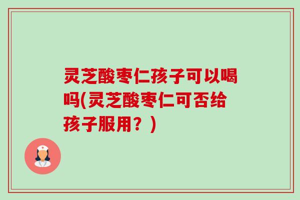 灵芝酸枣仁孩子可以喝吗(灵芝酸枣仁可否给孩子服用?)-第1张图片-卓越灵芝孢子粉 灵芝酸枣仁孩子可以喝吗(灵芝酸枣仁可否给孩子服用?)-第1张图片-卓越灵芝孢子粉