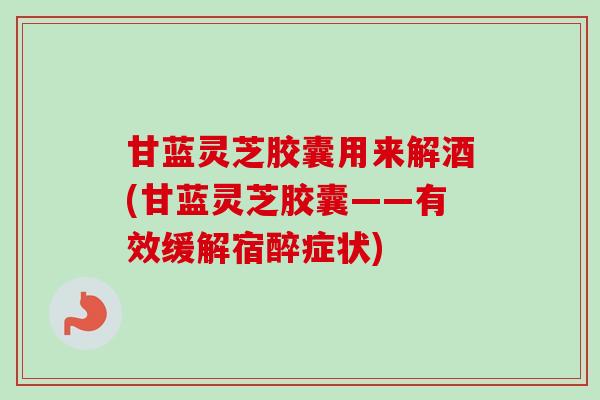 甘蓝灵芝胶囊用来解酒(甘蓝灵芝胶囊——有效缓解宿醉症状)-第1张图片-卓越灵芝孢子粉 甘蓝灵芝胶囊用来解酒(甘蓝灵芝胶囊——有效缓解宿醉症状)-第1张图片-卓越灵芝孢子粉