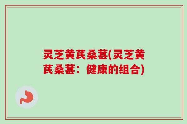 灵芝黄芪桑葚(灵芝黄芪桑葚：健康的组合)-第1张图片-卓越灵芝孢子粉