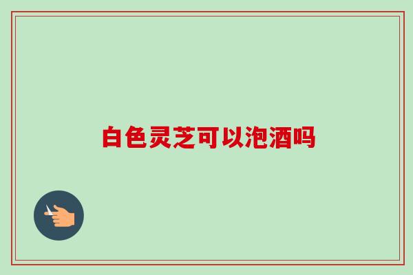 白色灵芝可以泡酒吗-第1张图片-卓越灵芝孢子粉 白色灵芝可以泡酒吗-第1张图片-卓越灵芝孢子粉