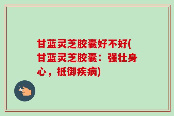 甘蓝灵芝胶囊好不好(甘蓝灵芝胶囊:强壮身心,抵御疾病)-第1张图片-卓越灵芝孢子粉 甘蓝灵芝胶囊好不好(甘蓝灵芝胶囊:强壮身心,抵御疾病)-第1张图片-卓越灵芝孢子粉