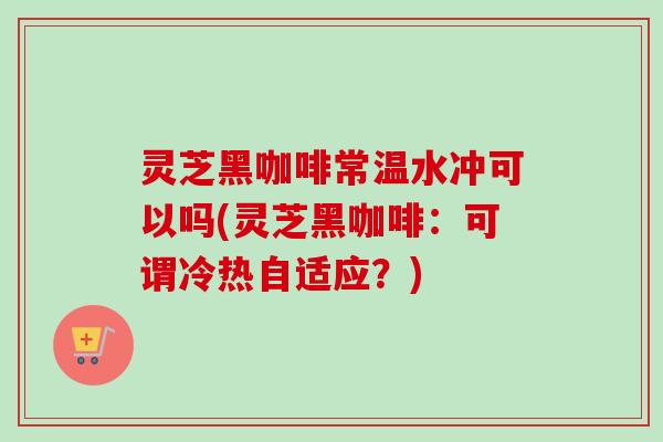 灵芝黑咖啡常温水冲可以吗(灵芝黑咖啡:可谓冷热自适应?)-第1张图片-卓越灵芝孢子粉 灵芝黑咖啡常温水冲可以吗(灵芝黑咖啡:可谓冷热自适应?)-第1张图片-卓越灵芝孢子粉