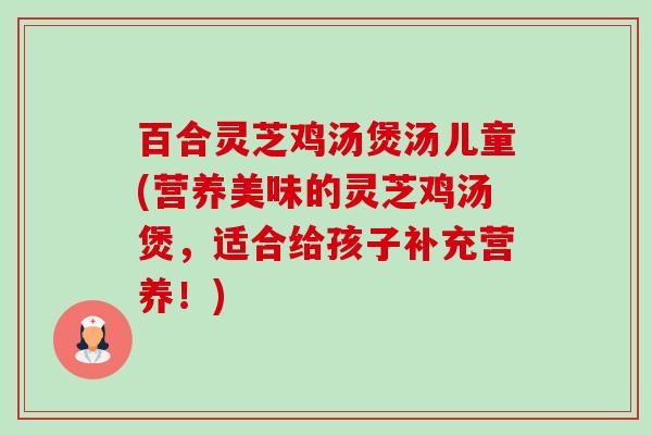 百合灵芝鸡汤煲汤儿童(营养美味的灵芝鸡汤煲,适合给孩子补充营养!)-第1张图片-卓越灵芝孢子粉 百合灵芝鸡汤煲汤儿童(营养美味的灵芝鸡汤煲,适合给孩子补充营养!)-第1张图片-卓越灵芝孢子粉