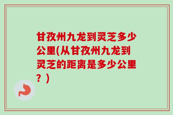 甘孜州九龙到灵芝多少公里(从甘孜州九龙到灵芝的距离是多少公里?)-第1张图片-卓越灵芝孢子粉 甘孜州九龙到灵芝多少公里(从甘孜州九龙到灵芝的距离是多少公里?)-第1张图片-卓越灵芝孢子粉