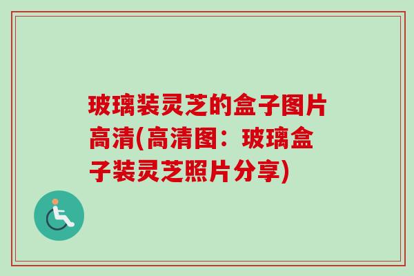 玻璃装灵芝的盒子图片高清(高清图：玻璃盒子装灵芝照片分享)-第1张图片-卓越灵芝孢子粉