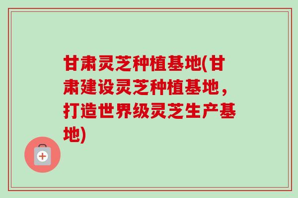 甘肃灵芝种植基地(甘肃建设灵芝种植基地，打造世界级灵芝生产基地)-第1张图片-卓越灵芝孢子粉