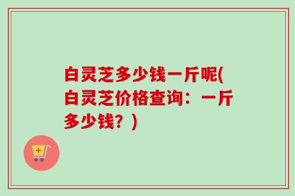 白灵芝多少钱一斤呢(白灵芝价格查询：一斤多少钱？)-第1张图片-卓越灵芝孢子粉