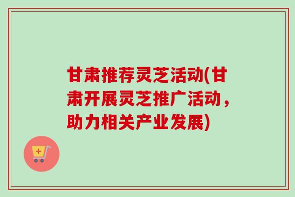 甘肃推荐灵芝活动(甘肃开展灵芝推广活动，助力相关产业发展)-第1张图片-卓越灵芝孢子粉
