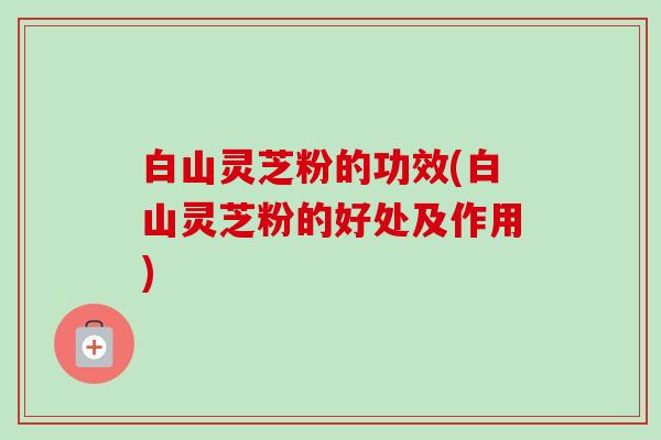 白山灵芝粉的功效(白山灵芝粉的好处及作用)-第1张图片-卓越灵芝孢子粉 白山灵芝粉的功效(白山灵芝粉的好处及作用)-第1张图片-卓越灵芝孢子粉