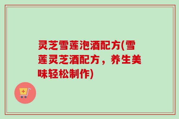灵芝雪莲泡酒配方(雪莲灵芝酒配方，养生美味轻松制作)-第1张图片-卓越灵芝孢子粉
