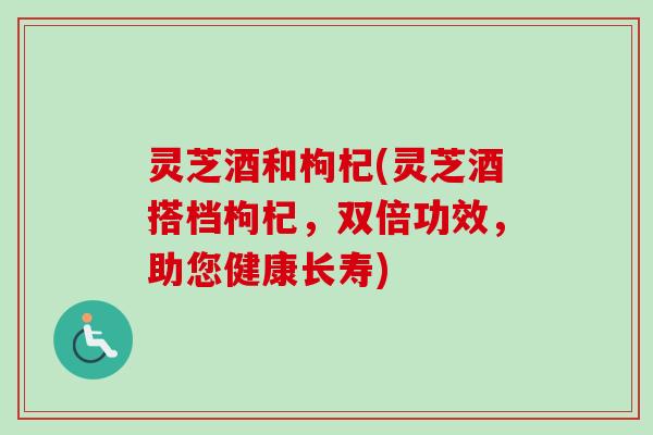 灵芝酒和枸杞(灵芝酒搭档枸杞,双倍功效,助您健康长寿)-第1张图片-卓越灵芝孢子粉 灵芝酒和枸杞(灵芝酒搭档枸杞,双倍功效,助您健康长寿)-第1张图片-卓越灵芝孢子粉