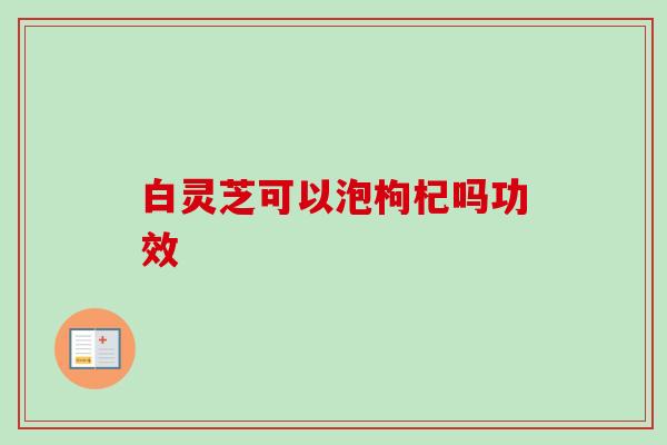 白灵芝可以泡枸杞吗功效-第1张图片-卓越灵芝孢子粉 白灵芝可以泡枸杞吗功效-第1张图片-卓越灵芝孢子粉