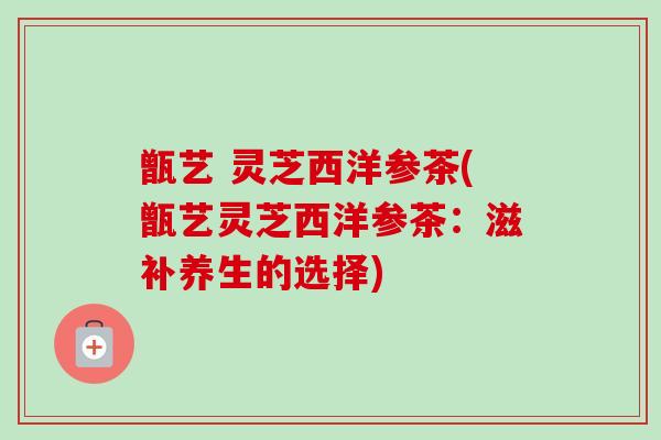 甑艺 灵芝西洋参茶(甑艺灵芝西洋参茶:滋补养生的选择)-第1张图片-卓越灵芝孢子粉 甑艺 灵芝西洋参茶(甑艺灵芝西洋参茶:滋补养生的选择)-第1张图片-卓越灵芝孢子粉