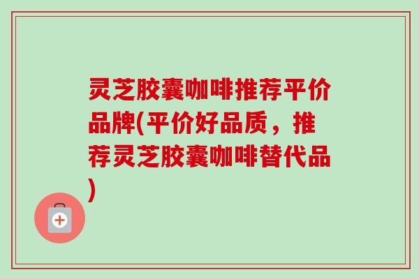 灵芝胶囊咖啡推荐平价品牌(平价好品质,推荐灵芝胶囊咖啡替代品)-第1张图片-卓越灵芝孢子粉 灵芝胶囊咖啡推荐平价品牌(平价好品质,推荐灵芝胶囊咖啡替代品)-第1张图片-卓越灵芝孢子粉